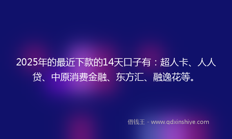 2025年的最近下款的14天口子有：超人卡、人人贷、中原消费金融、东方汇、融逸花等。