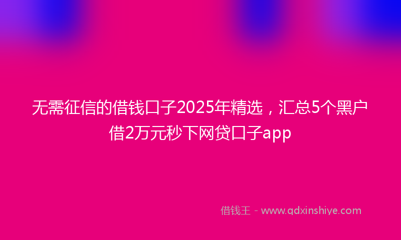 无需征信的借钱口子2025年精选，汇总5个黑户借2万元秒下网贷口子app
