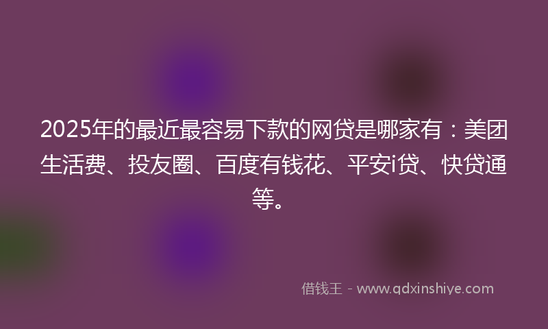 2025年的最近最容易下款的网贷是哪家有：美团生活费、投友圈、百度有钱花、平安i贷、快贷通等。