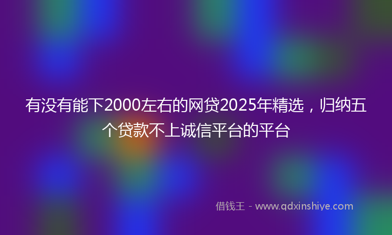 有没有能下2000左右的网贷2025年精选，归纳五个贷款不上诚信平台的平台
