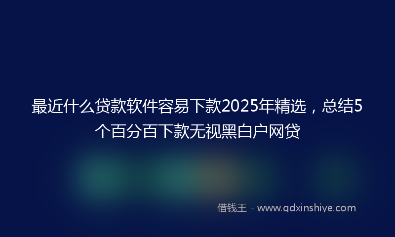 最近什么贷款软件容易下款2025年精选，总结5个百分百下款无视黑白户网贷