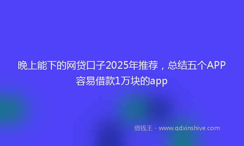 晚上能下的网贷口子2025年推荐，总结五个APP容易借款1万块的app