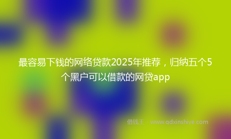 最容易下钱的网络贷款2025年推荐，归纳五个5个黑户可以借款的网贷app