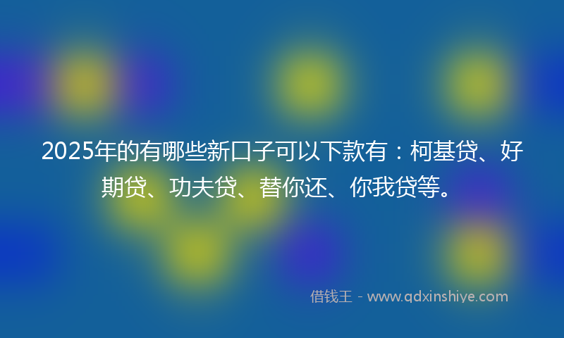 2025年的有哪些新口子可以下款有：柯基贷、好期贷、功夫贷、替你还、你我贷等。