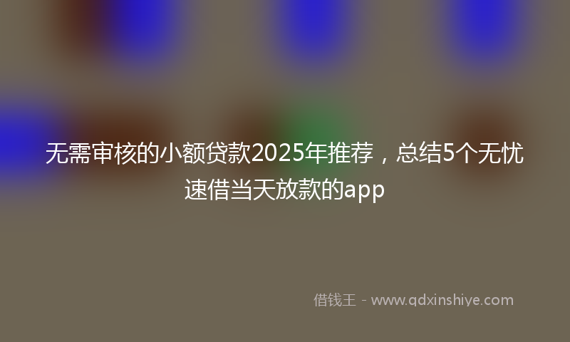 无需审核的小额贷款2025年推荐，总结5个无忧速借当天放款的app