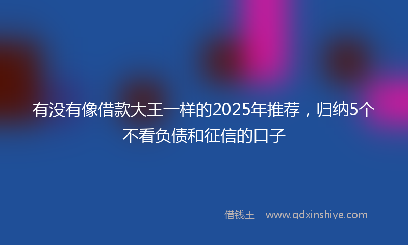 有没有像借款大王一样的2025年推荐，归纳5个不看负债和征信的口子