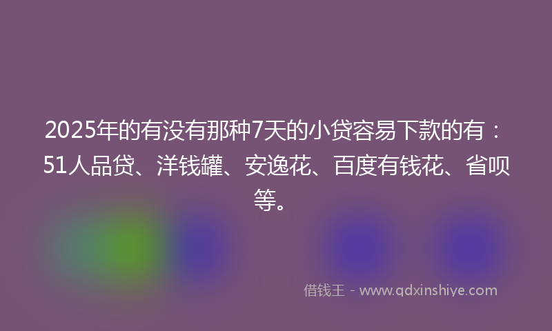 2025年的有没有那种7天的小贷容易下款的有：51人品贷、洋钱罐、安逸花、百度有钱花、省呗等。