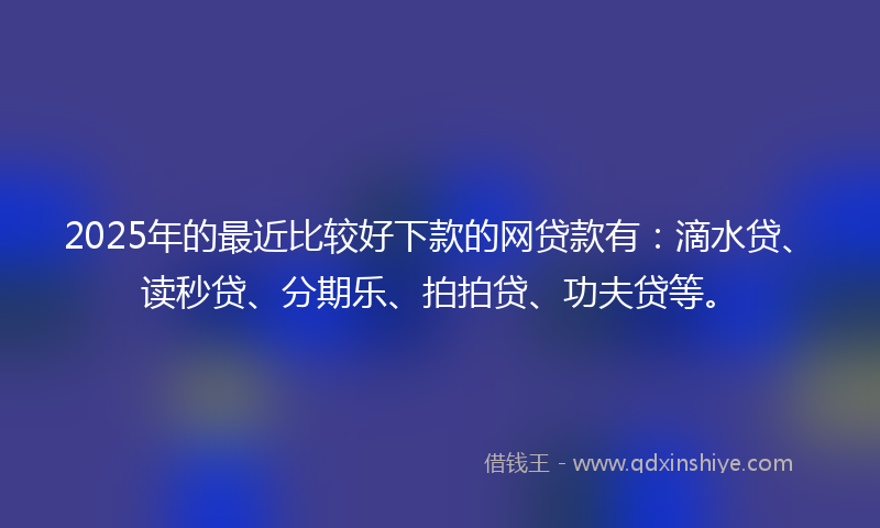 2025年的最近比较好下款的网贷款有：滴水贷、读秒贷、分期乐、拍拍贷、功夫贷等。