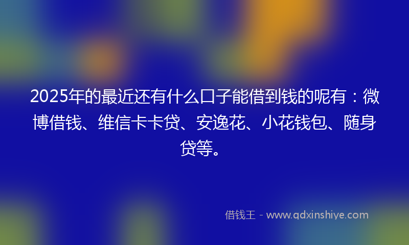 2025年的最近还有什么口子能借到钱的呢有：微博借钱、维信卡卡贷、安逸花、小花钱包、随身贷等。