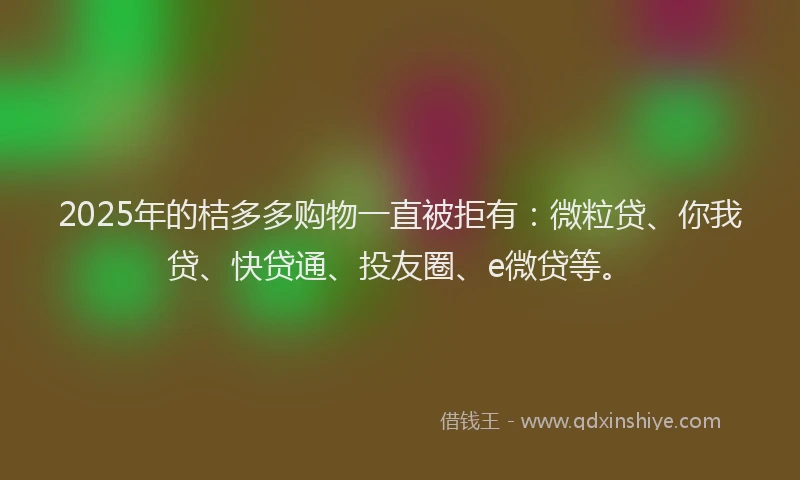 2025年的桔多多购物一直被拒有：微粒贷、你我贷、快贷通、投友圈、e微贷等。
