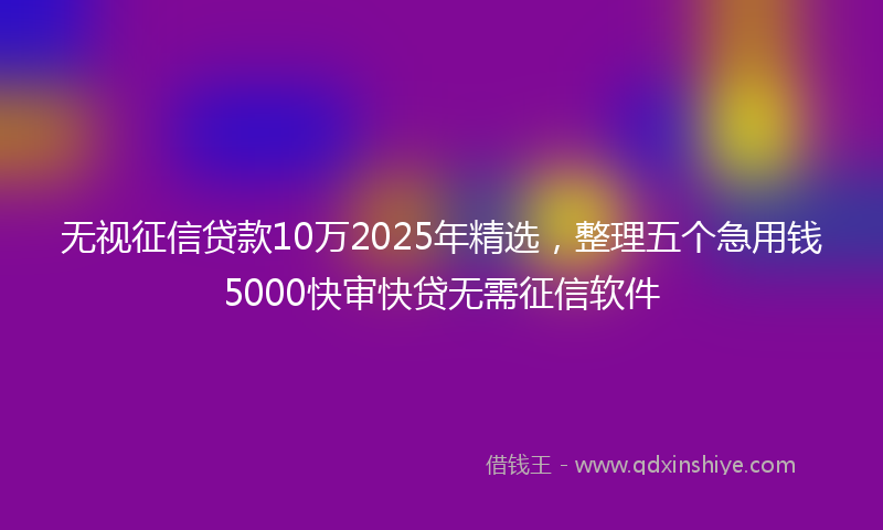 无视征信贷款10万2025年精选，整理五个急用钱5000快审快贷无需征信软件