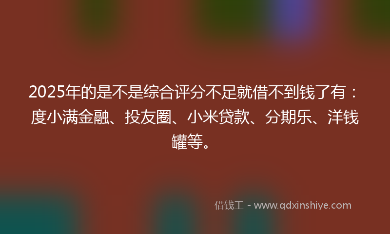2025年的是不是综合评分不足就借不到钱了有：度小满金融、投友圈、小米贷款、分期乐、洋钱罐等。