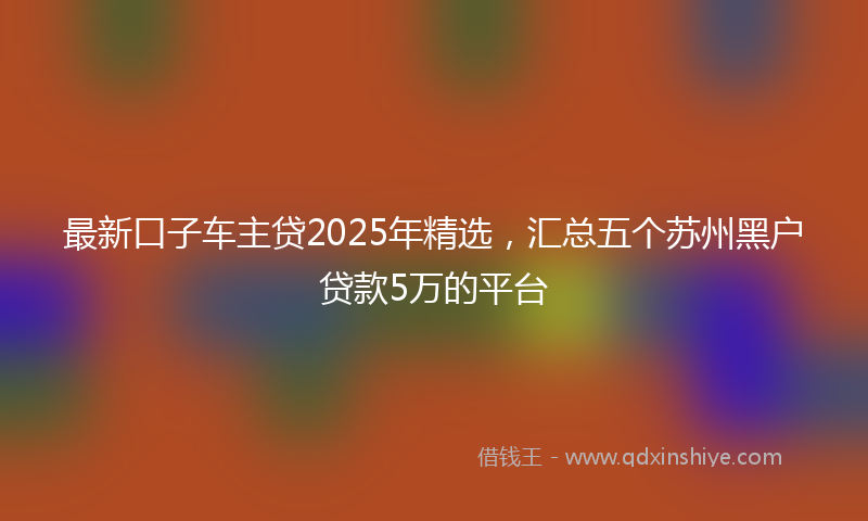 最新口子车主贷2025年精选，汇总五个苏州黑户贷款5万的平台