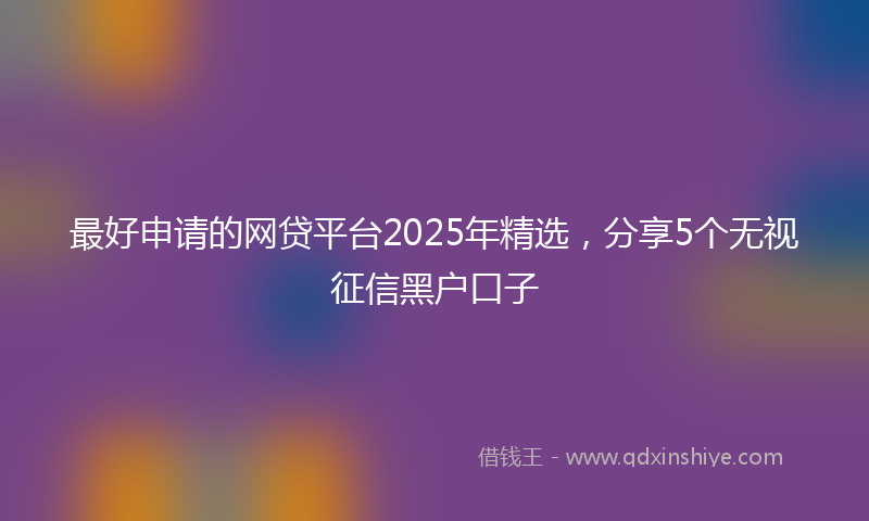 最好申请的网贷平台2025年精选，分享5个无视征信黑户口子