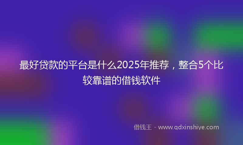 最好贷款的平台是什么2025年推荐，整合5个比较靠谱的借钱软件