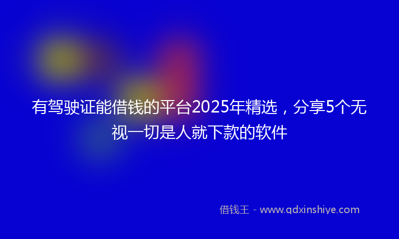 有驾驶证能借钱的平台2025年精选，分享5个无视一切是人就下款的软件