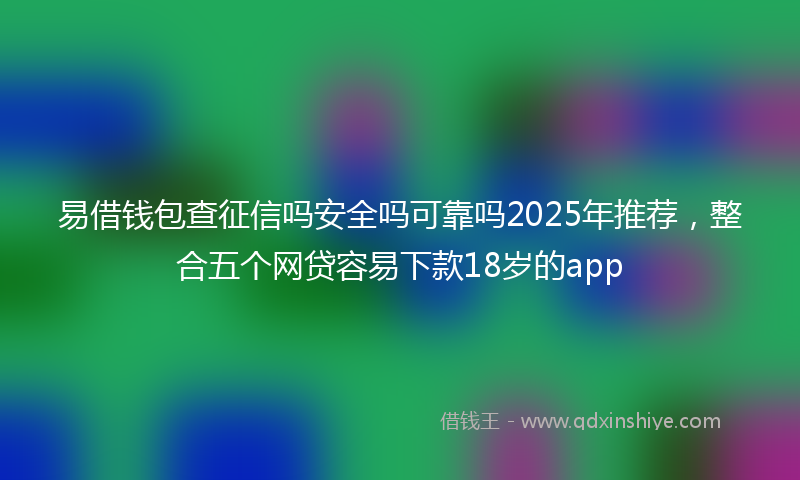 易借钱包查征信吗安全吗可靠吗2025年推荐，整合五个网贷容易下款18岁的app