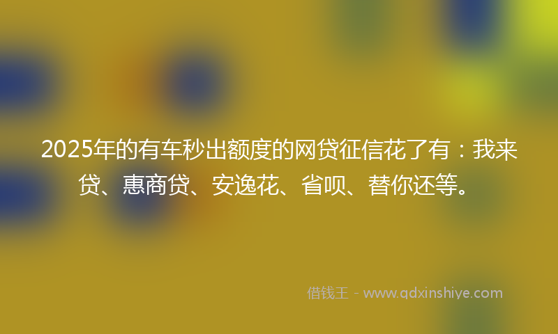 2025年的有车秒出额度的网贷征信花了有：我来贷、惠商贷、安逸花、省呗、替你还等。