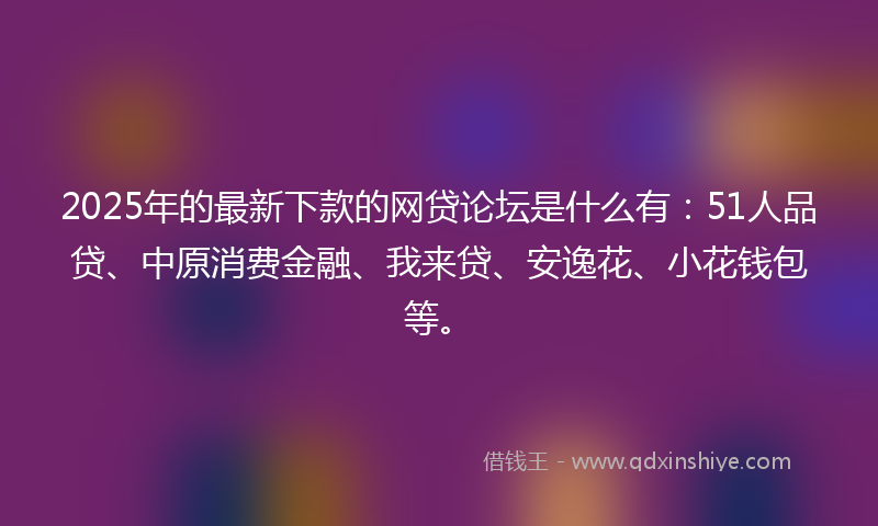 2025年的最新下款的网贷论坛是什么有：51人品贷、中原消费金融、我来贷、安逸花、小花钱包等。