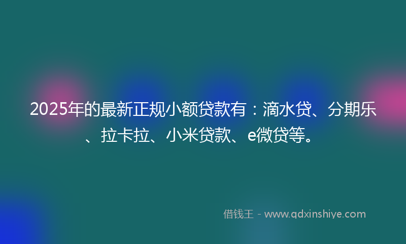 2025年的最新正规小额贷款有：滴水贷、分期乐、拉卡拉、小米贷款、e微贷等。