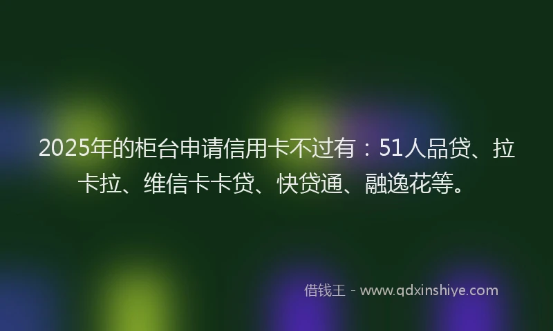 2025年的柜台申请信用卡不过有：51人品贷、拉卡拉、维信卡卡贷、快贷通、融逸花等。