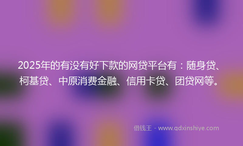 2025年的有没有好下款的网贷平台有：随身贷、柯基贷、中原消费金融、信用卡贷、团贷网等。