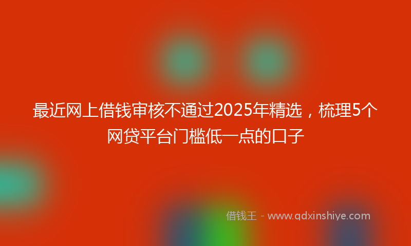 最近网上借钱审核不通过2025年精选，梳理5个网贷平台门槛低一点的口子