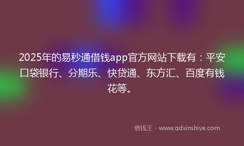 2025年的易秒通借钱app官方网站下载有：平安口袋银行、分期乐、快贷通、东方汇、百度有钱花等。