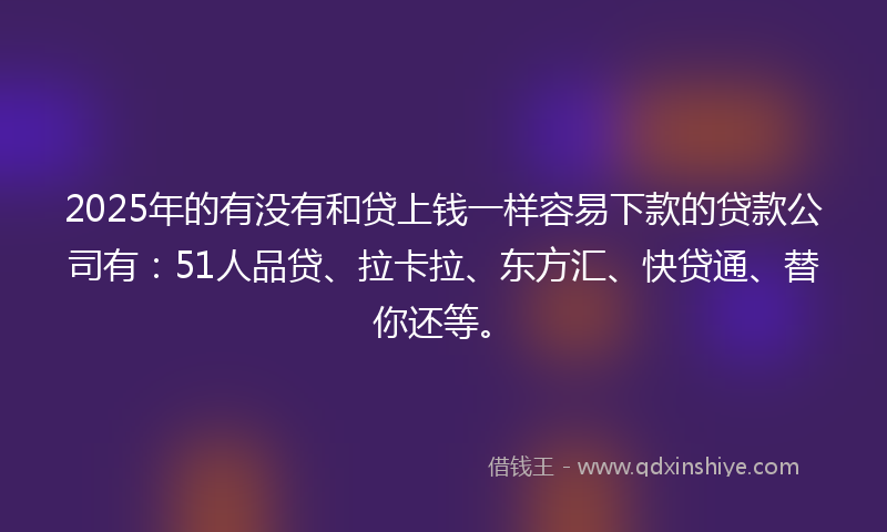 2025年的有没有和贷上钱一样容易下款的贷款公司有：51人品贷、拉卡拉、东方汇、快贷通、替你还等。