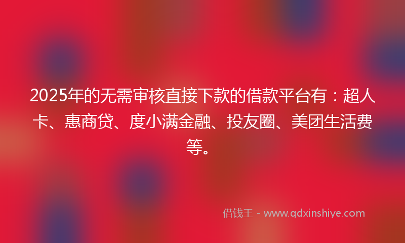 2025年的无需审核直接下款的借款平台有：超人卡、惠商贷、度小满金融、投友圈、美团生活费等。