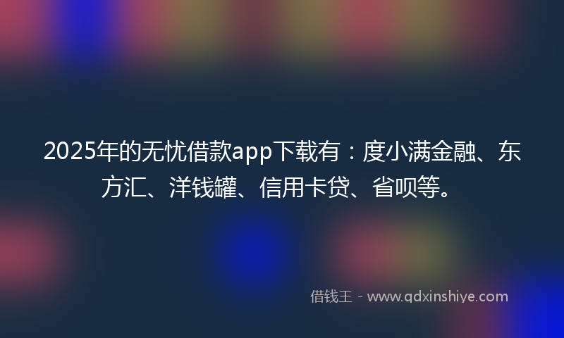 2025年的无忧借款app下载有：度小满金融、东方汇、洋钱罐、信用卡贷、省呗等。