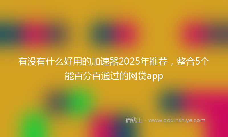 有没有什么好用的加速器2025年推荐，整合5个能百分百通过的网贷app