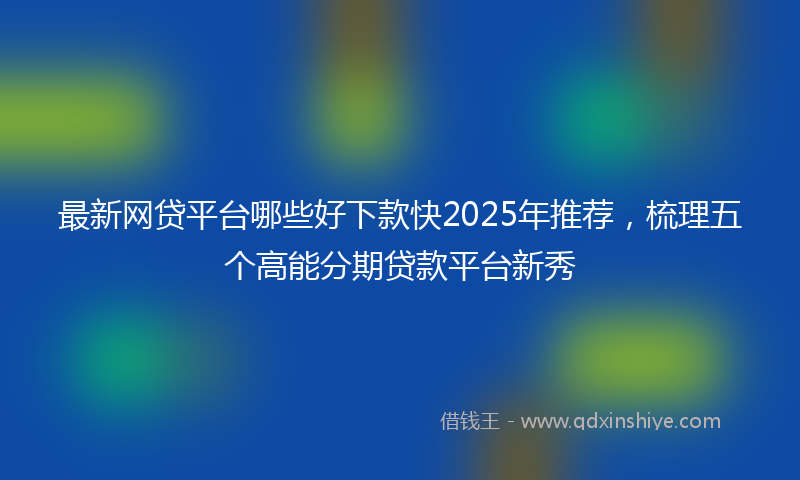 最新网贷平台哪些好下款快2025年推荐，梳理五个高能分期贷款平台新秀