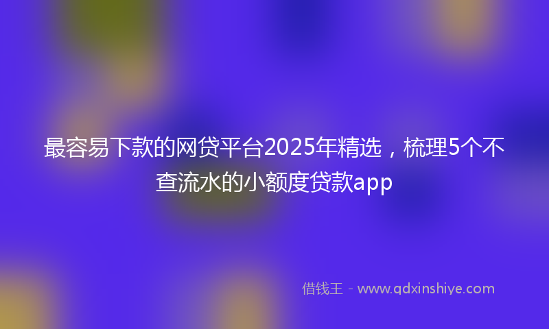 最容易下款的网贷平台2025年精选，梳理5个不查流水的小额度贷款app