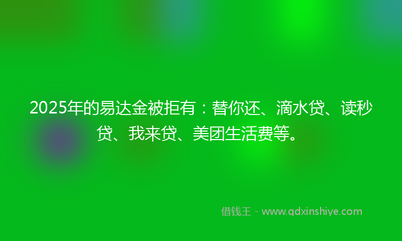 2025年的易达金被拒有：替你还、滴水贷、读秒贷、我来贷、美团生活费等。