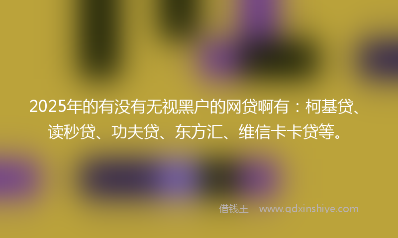 2025年的有没有无视黑户的网贷啊有：柯基贷、读秒贷、功夫贷、东方汇、维信卡卡贷等。