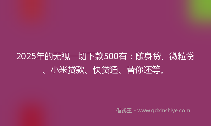 2025年的无视一切下款500有：随身贷、微粒贷、小米贷款、快贷通、替你还等。