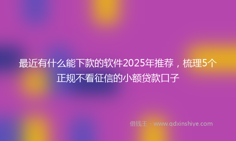 最近有什么能下款的软件2025年推荐，梳理5个正规不看征信的小额贷款口子