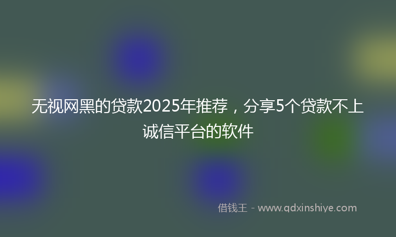 无视网黑的贷款2025年推荐，分享5个贷款不上诚信平台的软件
