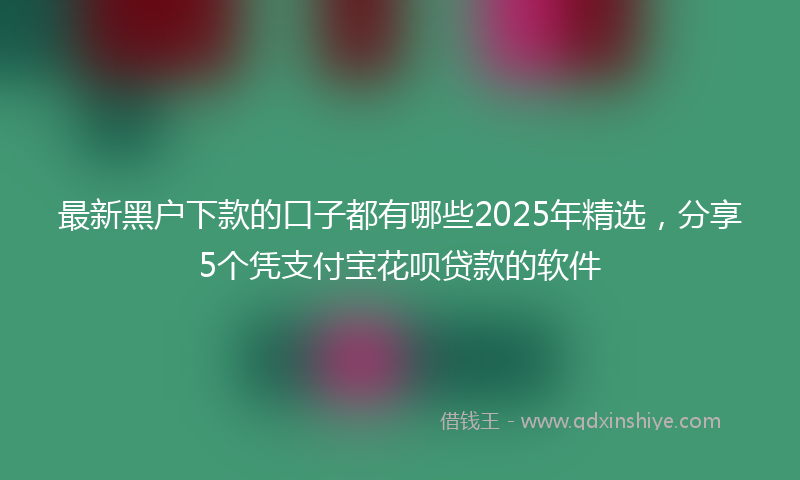 最新黑户下款的口子都有哪些2025年精选，分享5个凭支付宝花呗贷款的软件