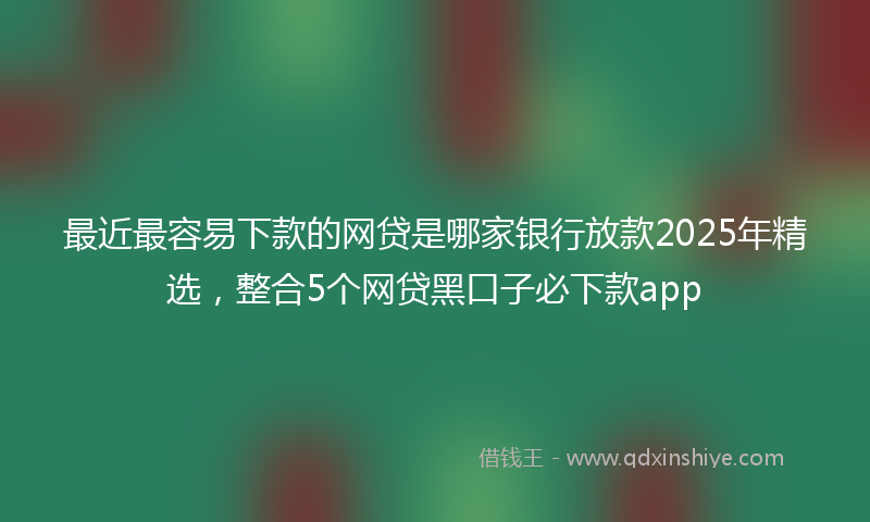 最近最容易下款的网贷是哪家银行放款2025年精选，整合5个网贷黑口子必下款app