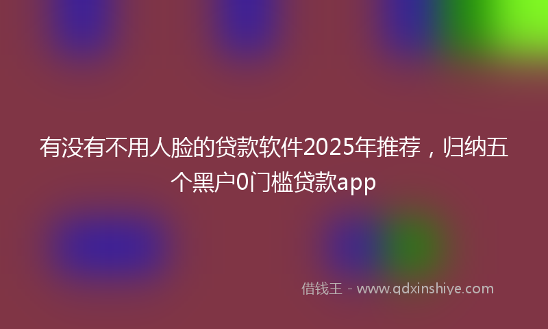 有没有不用人脸的贷款软件2025年推荐，归纳五个黑户0门槛贷款app