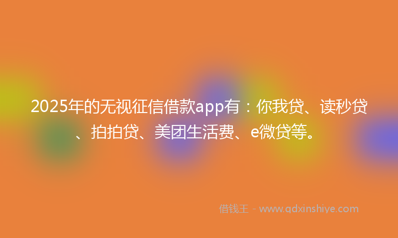 2025年的无视征信借款app有：你我贷、读秒贷、拍拍贷、美团生活费、e微贷等。