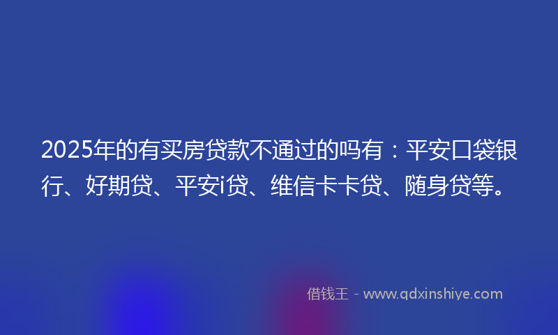 2025年的有买房贷款不通过的吗有：平安口袋银行、好期贷、平安i贷、维信卡卡贷、随身贷等。
