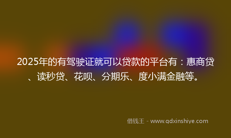 2025年的有驾驶证就可以贷款的平台有：惠商贷、读秒贷、花呗、分期乐、度小满金融等。