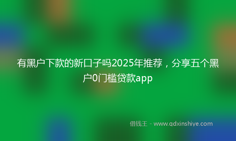 有黑户下款的新口子吗2025年推荐，分享五个黑户0门槛贷款app