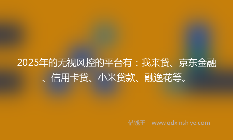 2025年的无视风控的平台有：我来贷、京东金融、信用卡贷、小米贷款、融逸花等。