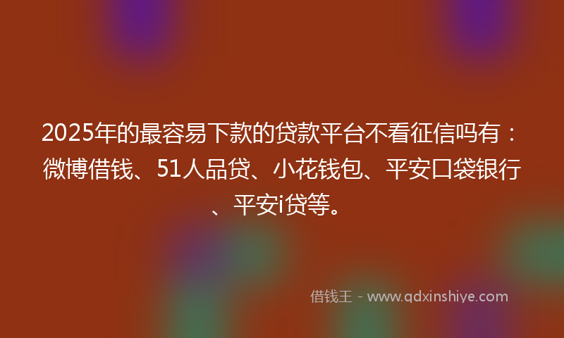 2025年的最容易下款的贷款平台不看征信吗有：微博借钱、51人品贷、小花钱包、平安口袋银行、平安i贷等。