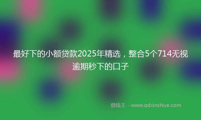 最好下的小额贷款2025年精选，整合5个714无视逾期秒下的口子