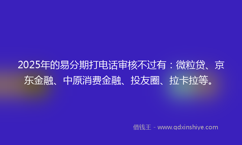 2025年的易分期打电话审核不过有：微粒贷、京东金融、中原消费金融、投友圈、拉卡拉等。